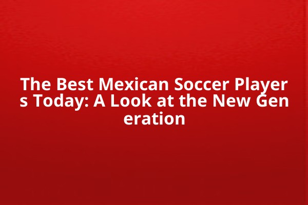 The Best Mexican Soccer Players Today: A Look at the New Generation The Best Mexican Soccer Players Today: A Look at the New Generation